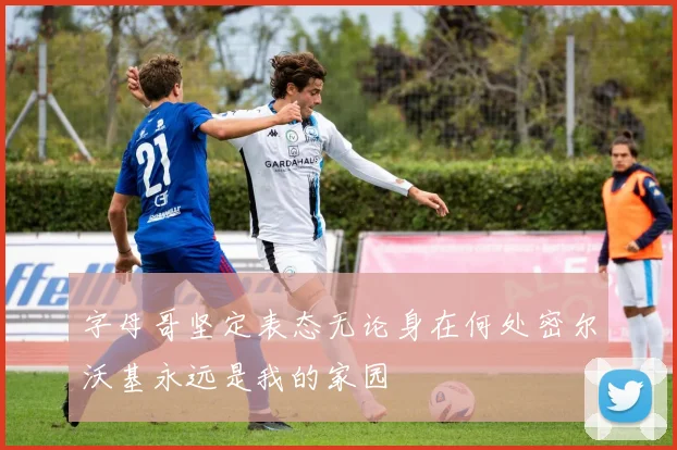 字母哥坚定表态无论身在何处密尔沃基永远是我的家园