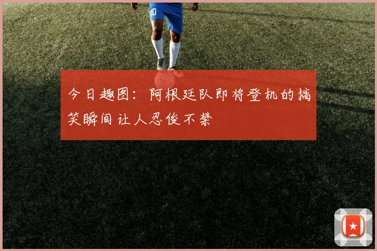 今日趣图：阿根廷队即将登机的搞笑瞬间让人忍俊不禁