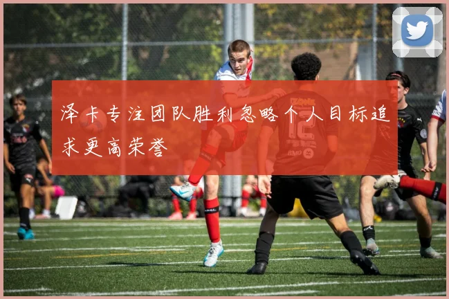 泽卡专注团队胜利忽略个人目标追求更高荣誉