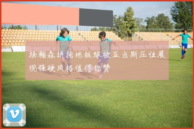 杨瀚森拼抢地板球被亚当斯压住展现强硬风格值得称赞