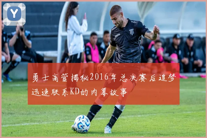 勇士高管揭秘2016年总决赛后追梦迅速联系KD的内幕故事