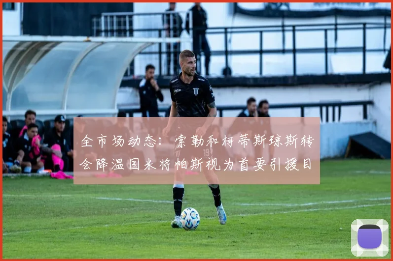 全市场动态：索勒和柯蒂斯琼斯转会降温国米将帕斯视为首要引援目标