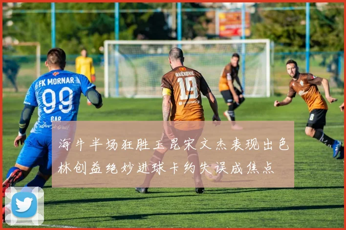 海牛半场狂胜玉昆宋文杰表现出色林创益绝妙进球卡约失误成焦点