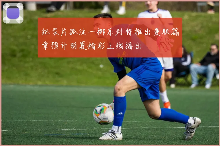 纪录片孤注一掷系列将推出曼联篇章预计明夏精彩上线播出