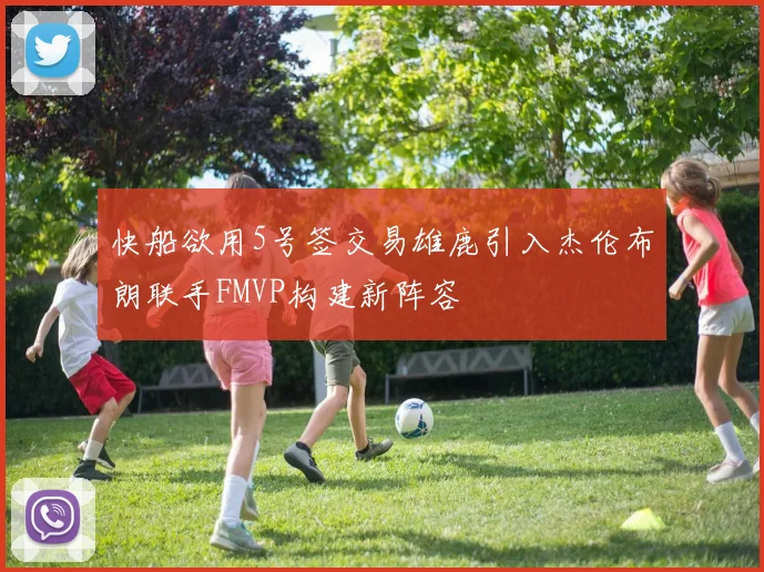 快船欲用5号签交易雄鹿引入杰伦布朗联手FMVP构建新阵容