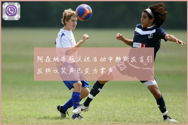 阿森纳夺冠庆祝活动中赖斯发言引发热议笑声已变为掌声