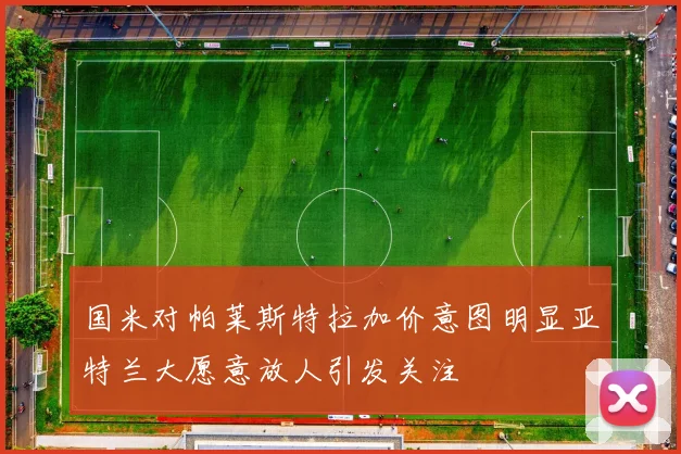 国米对帕莱斯特拉加价意图明显亚特兰大愿意放人引发关注