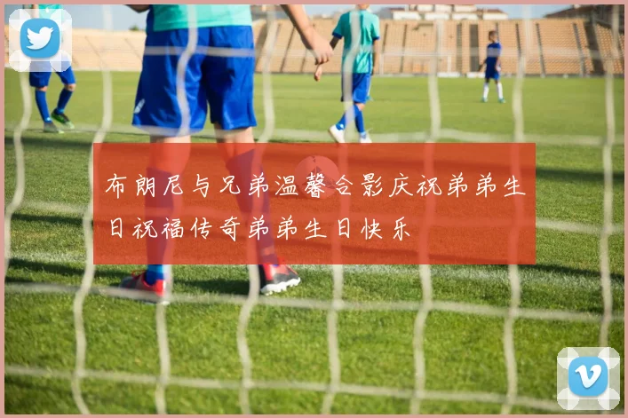 布朗尼与兄弟温馨合影庆祝弟弟生日祝福传奇弟弟生日快乐