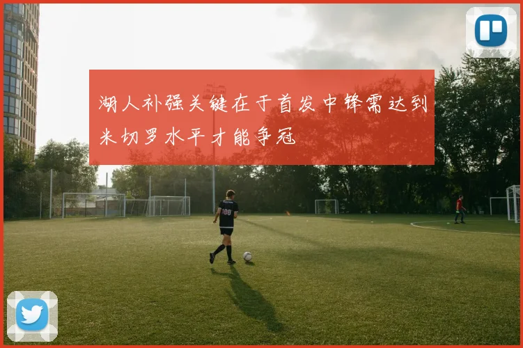 湖人补强关键在于首发中锋需达到米切罗水平才能争冠