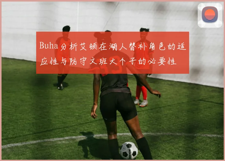 Buha分析艾顿在湖人替补角色的适应性与防守文班大个子的必要性