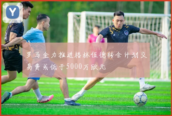 罗马全力推进格林伍德转会计划交易费或低于5000万欧元