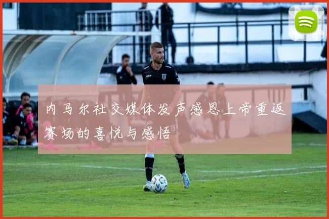 内马尔社交媒体发声感恩上帝重返赛场的喜悦与感悟